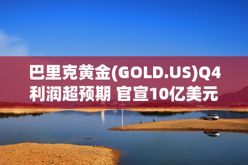 巴里克黄金(GOLD.US)Q4利润超预期 官宣10亿美元新回购计划