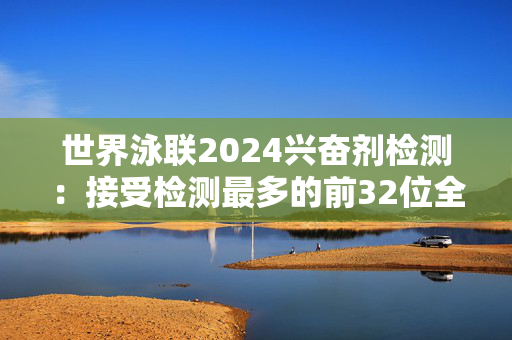 世界泳联2024兴奋剂检测：接受检测最多的前32位全是中国选手