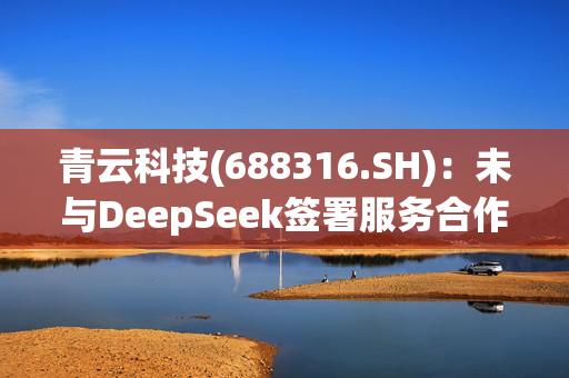 青云科技(688316.SH)：未与DeepSeek签署服务合作协议，与其没有业务合作