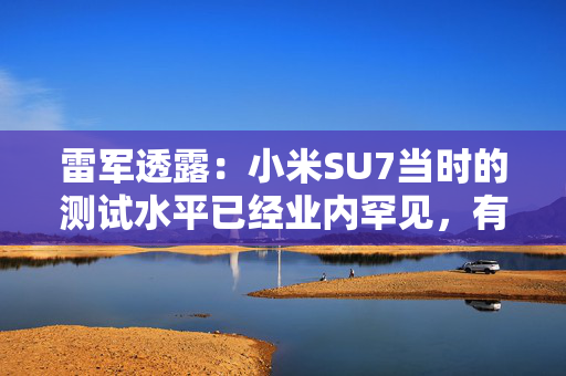 雷军透露：小米SU7当时的测试水平已经业内罕见，有600多辆测试车，很多大厂只有几十辆