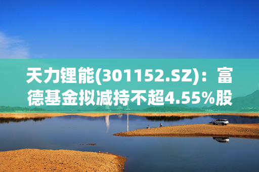 天力锂能(301152.SZ)：富德基金拟减持不超4.55%股份