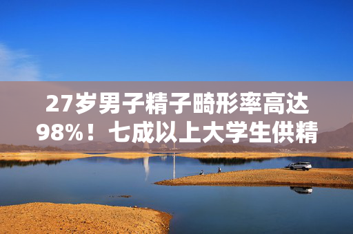 27岁男子精子畸形率高达98%！七成以上大学生供精不达标