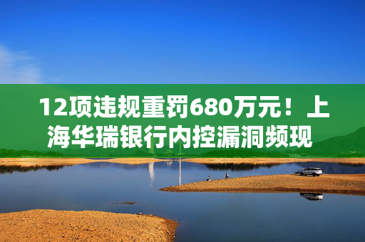 12项违规重罚680万元！上海华瑞银行内控漏洞频现 领开年民营银行最大罚单