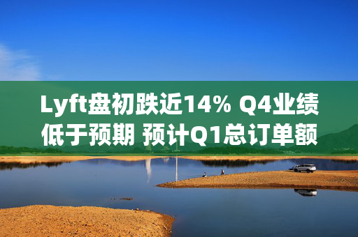 Lyft盘初跌近14% Q4业绩低于预期 预计Q1总订单额增速放缓