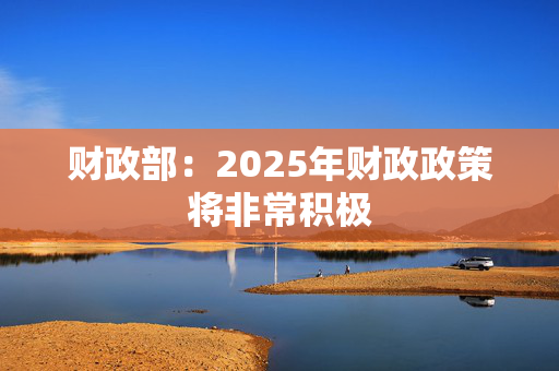 财政部：2025年财政政策将非常积极