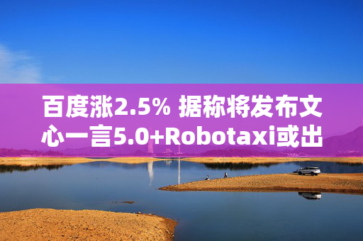 百度涨2.5% 据称将发布文心一言5.0+Robotaxi或出海至阿联酋