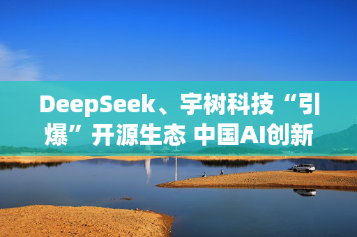 DeepSeek、宇树科技“引爆”开源生态 中国AI创新正向应用层迈进