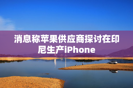 消息称苹果供应商探讨在印尼生产iPhone