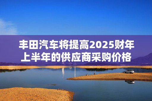 丰田汽车将提高2025财年上半年的供应商采购价格