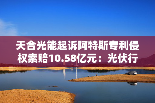 天合光能起诉阿特斯专利侵权索赔10.58亿元：光伏行业“专利战”硝烟再起