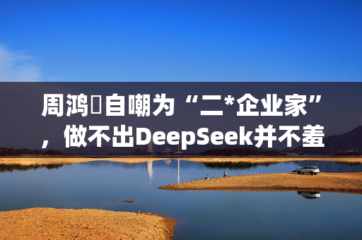 周鸿祎自嘲为“二*企业家”，做不出DeepSeek并不羞愧