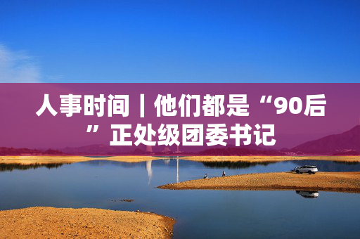 人事时间｜他们都是“90后”正处级团委书记