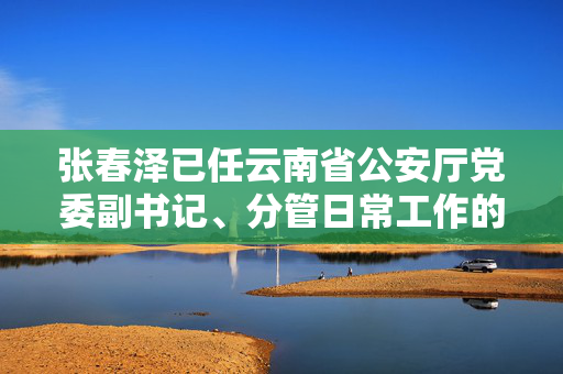 张春泽已任云南省公安厅党委副书记、分管日常工作的副厅长