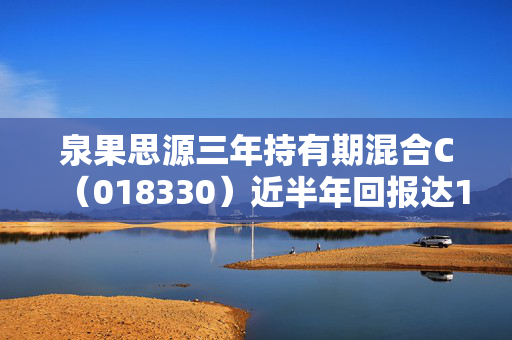 泉果思源三年持有期混合C（018330）近半年回报达18.34%