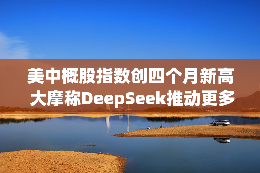 美中概股指数创四个月新高 大摩称DeepSeek推动更多基本面投资