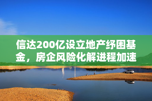 信达200亿设立地产纾困基金，房企风险化解进程加速