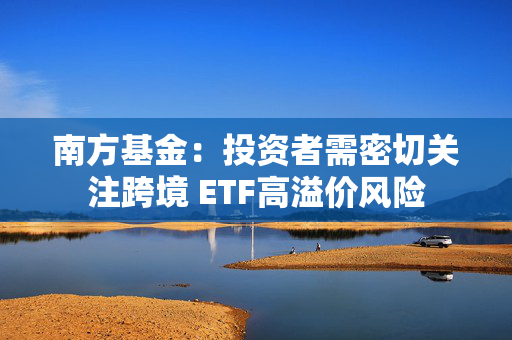 南方基金：投资者需密切关注跨境 ETF高溢价风险