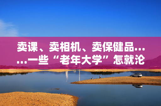 卖课、卖相机、卖保健品……一些“老年大学”怎就沦为了推销场？