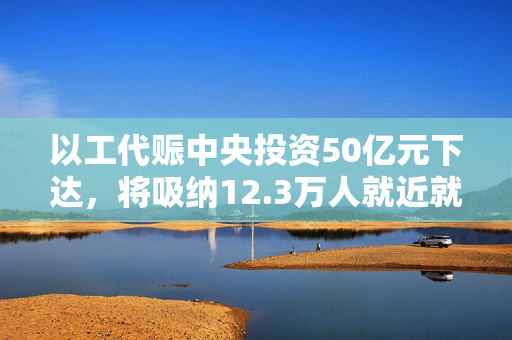 以工代赈中央投资50亿元下达，将吸纳12.3万人就近就业