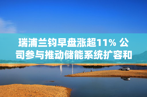 瑞浦兰钧早盘涨超11% 公司参与推动储能系统扩容和降本