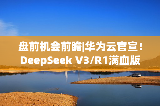 盘前机会前瞻|华为云官宣！DeepSeek V3/R1满血版上线，这几家公司与华为在昇腾、鲲鹏等领域已展开深度合作（附概念股）