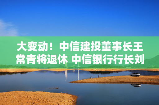 大变动！中信建投董事长王常青将退休 中信银行行长刘成或接任