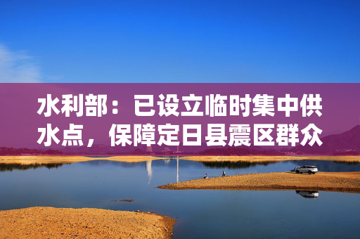 水利部：已设立临时集中供水点，保障定日县震区群众饮水需求