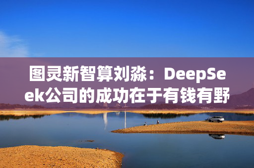 图灵新智算刘淼：DeepSeek公司的成功在于有钱有野心，“最重要的是一把手什么都得懂”