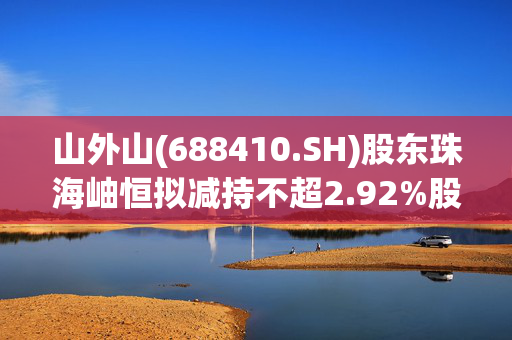 山外山(688410.SH)股东珠海岫恒拟减持不超2.92%股份