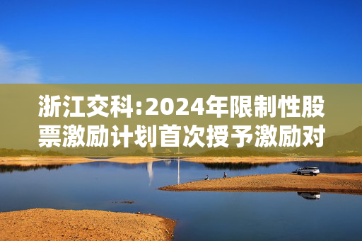 浙江交科:2024年限制性股票激励计划首次授予激励对象名单（授予日）