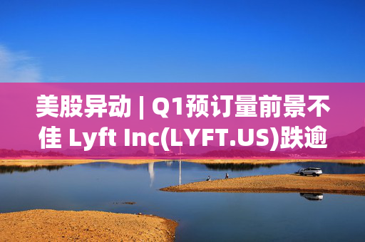 美股异动 | Q1预订量前景不佳 Lyft Inc(LYFT.US)跌逾7%