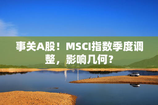 事关A股！MSCI指数季度调整，影响几何？