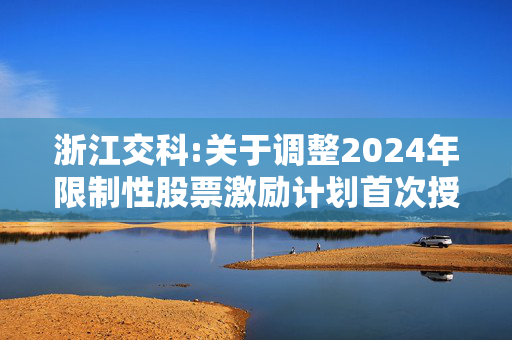 浙江交科:关于调整2024年限制性股票激励计划首次授予激励对象名单及授予数量的公告