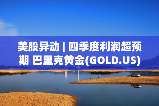 美股异动 | 四季度利润超预期 巴里克黄金(GOLD.US)涨超6.5%