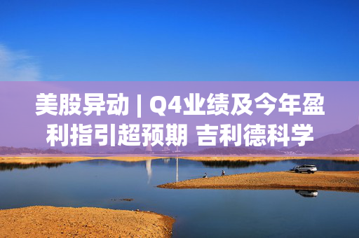 美股异动 | Q4业绩及今年盈利指引超预期 吉利德科学(GILD.US)涨逾8%