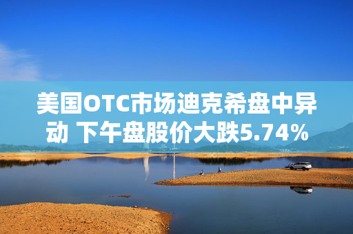 美国OTC市场迪克希盘中异动 下午盘股价大跌5.74%