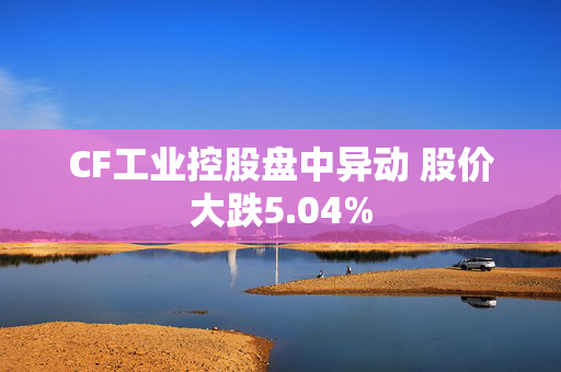 CF工业控股盘中异动 股价大跌5.04%