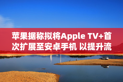 苹果据称拟将Apple TV+首次扩展至安卓手机 以提升流媒体竞争力