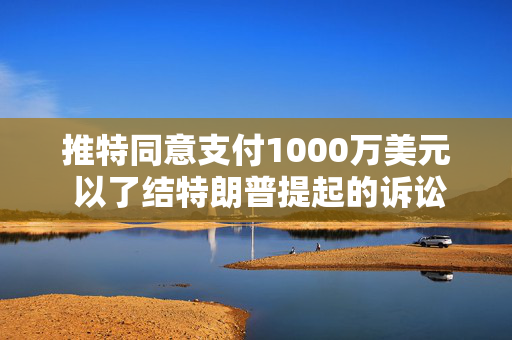 推特同意支付1000万美元 以了结特朗普提起的诉讼