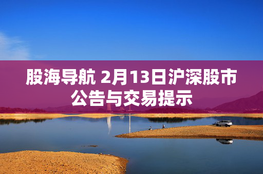 股海导航 2月13日沪深股市公告与交易提示