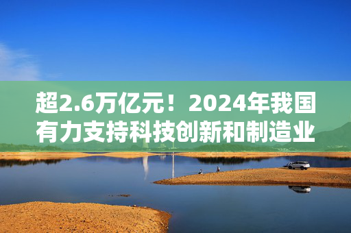 超2.6万亿元！2024年我国有力支持科技创新和制造业发展