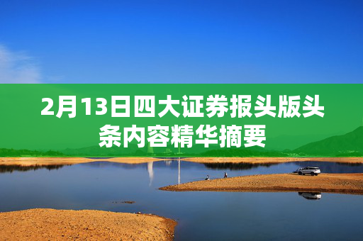 2月13日四大证券报头版头条内容精华摘要