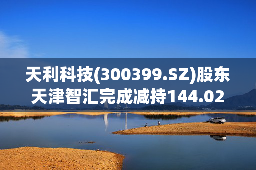 天利科技(300399.SZ)股东天津智汇完成减持144.02万股