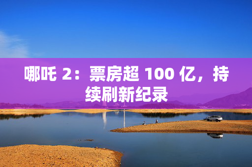 哪吒 2：票房超 100 亿，持续刷新纪录