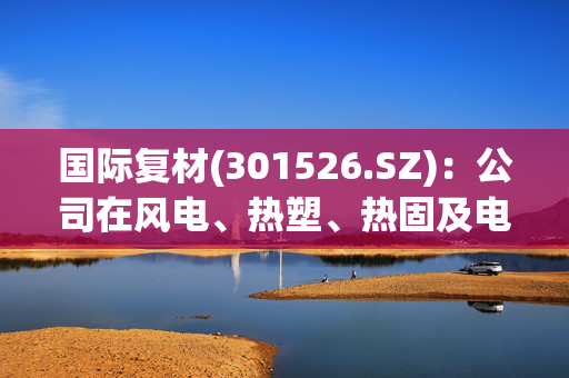 国际复材(301526.SZ)：公司在风电、热塑、热固及电子领域的产能占比较为稳定