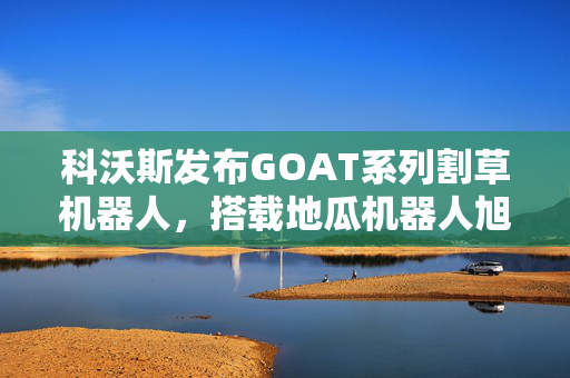 科沃斯发布GOAT系列割草机器人，搭载地瓜机器人旭日5智能计算芯片