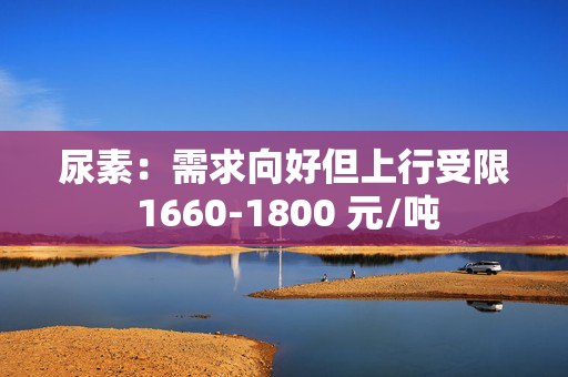 尿素：需求向好但上行受限 1660-1800 元/吨