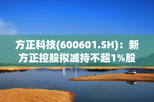 方正科技(600601.SH)：新方正控股拟减持不超1%股份