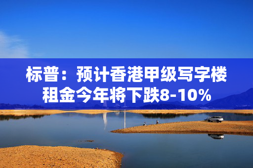 标普：预计香港甲级写字楼租金今年将下跌8-10%