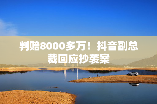 判赔8000多万！抖音副总裁回应抄袭案